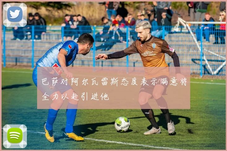 巴萨对阿尔瓦雷斯态度表示满意将全力以赴引进他