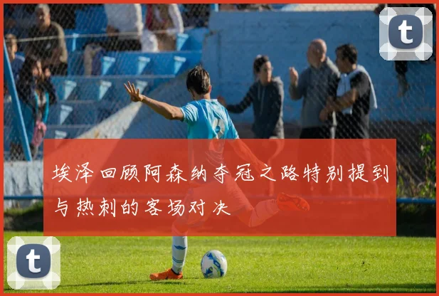 埃泽回顾阿森纳夺冠之路特别提到与热刺的客场对决