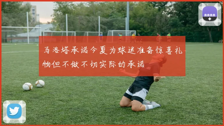 马洛塔承诺今夏为球迷准备惊喜礼物但不做不切实际的承诺